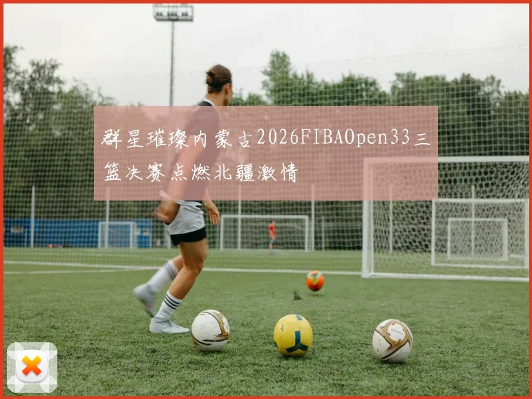 群星璀璨内蒙古2026FIBAOpen33三篮决赛点燃北疆激情