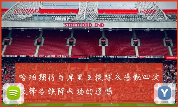 哈珀期待与库里互换球衣感慨四次交锋各缺阵两场的遗憾
