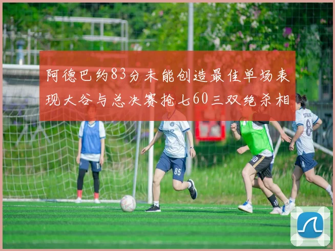 阿德巴约83分未能创造最佳单场表现大谷与总决赛抢七60三双绝杀相提并论
